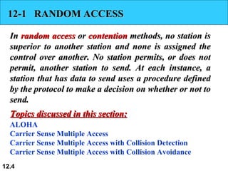 12-1  RANDOM ACCESS In  random access  or  contention  methods, no station is superior to another station and none is assigned the control over another. No station permits, or does not permit, another station to send. At each instance, a station that has data to send uses a procedure defined by the protocol to make a decision on whether or not to send.  ALOHA Carrier Sense Multiple Access Carrier Sense Multiple Access with Collision Detection Carrier Sense Multiple Access with Collision Avoidance Topics discussed in this section: 