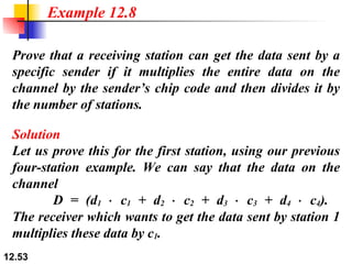 Prove that a receiving station can get the data sent by a specific sender if it multiplies the entire data on the channel by the sender’s chip code and then divides it by the number of stations. Example 12.8 Solution Let us prove this for the first station, using our previous four-station example. We can say that the data on the channel    D = (d 1  ⋅ c 1  + d 2  ⋅ c 2  + d 3  ⋅ c 3  + d 4  ⋅ c 4 ).  The receiver which wants to get the data sent by station 1 multiplies these data by c 1 . 