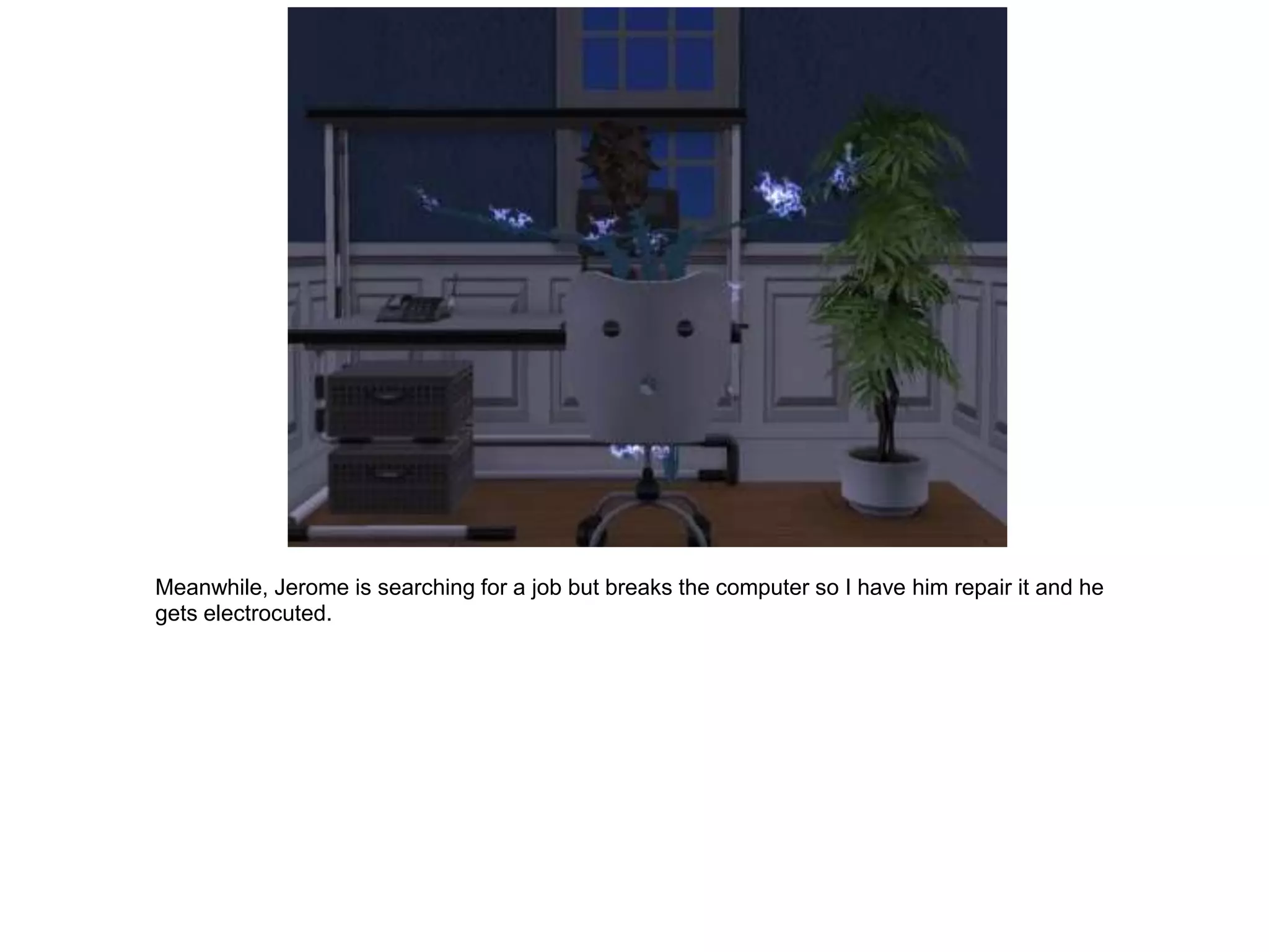 Meanwhile, Jerome is searching for a job but breaks the computer so I have him repair it and he
gets electrocuted.
 
