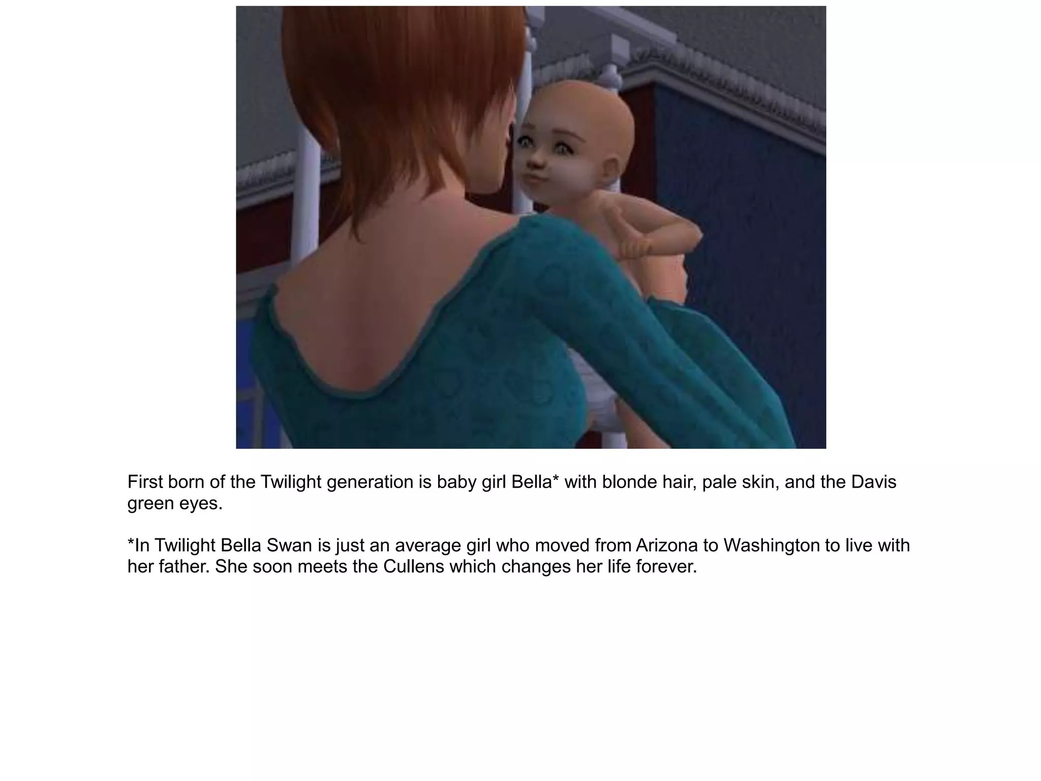 First born of the Twilight generation is baby girl Bella* with blonde hair, pale skin, and the Davis
green eyes.

*In Twilight Bella Swan is just an average girl who moved from Arizona to Washington to live with
her father. She soon meets the Cullens which changes her life forever.
 
