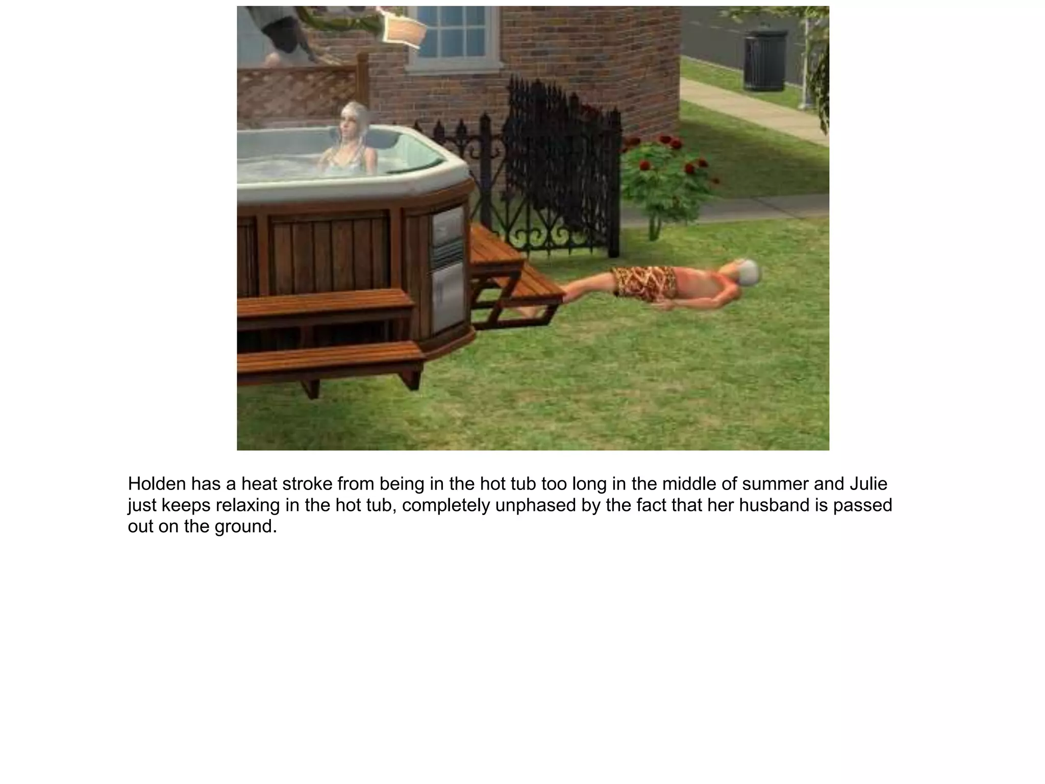 Holden has a heat stroke from being in the hot tub too long in the middle of summer and Julie
just keeps relaxing in the hot tub, completely unphased by the fact that her husband is passed
out on the ground.
 