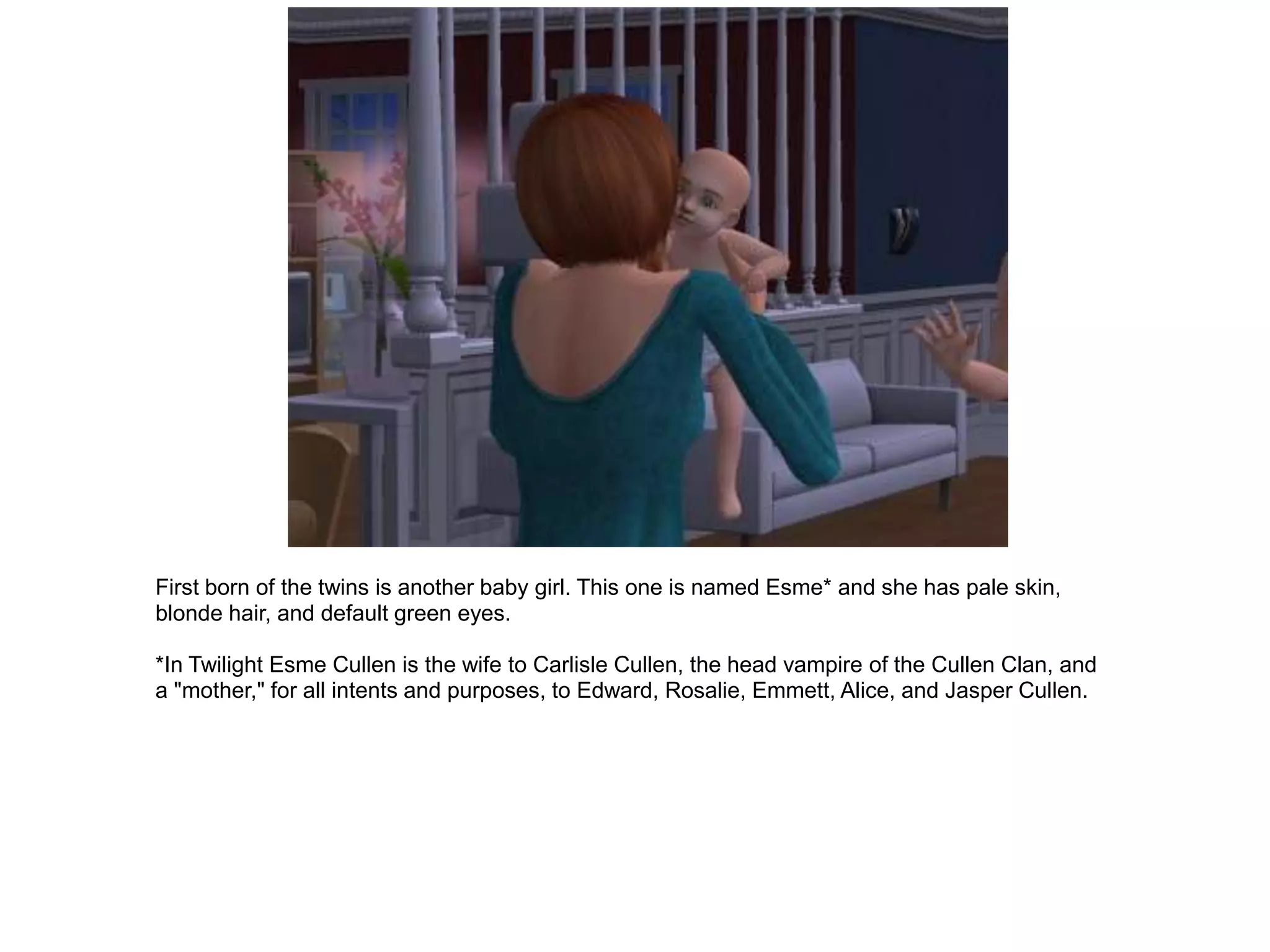First born of the twins is another baby girl. This one is named Esme* and she has pale skin,
blonde hair, and default green eyes.

*In Twilight Esme Cullen is the wife to Carlisle Cullen, the head vampire of the Cullen Clan, and
a "mother," for all intents and purposes, to Edward, Rosalie, Emmett, Alice, and Jasper Cullen.
 