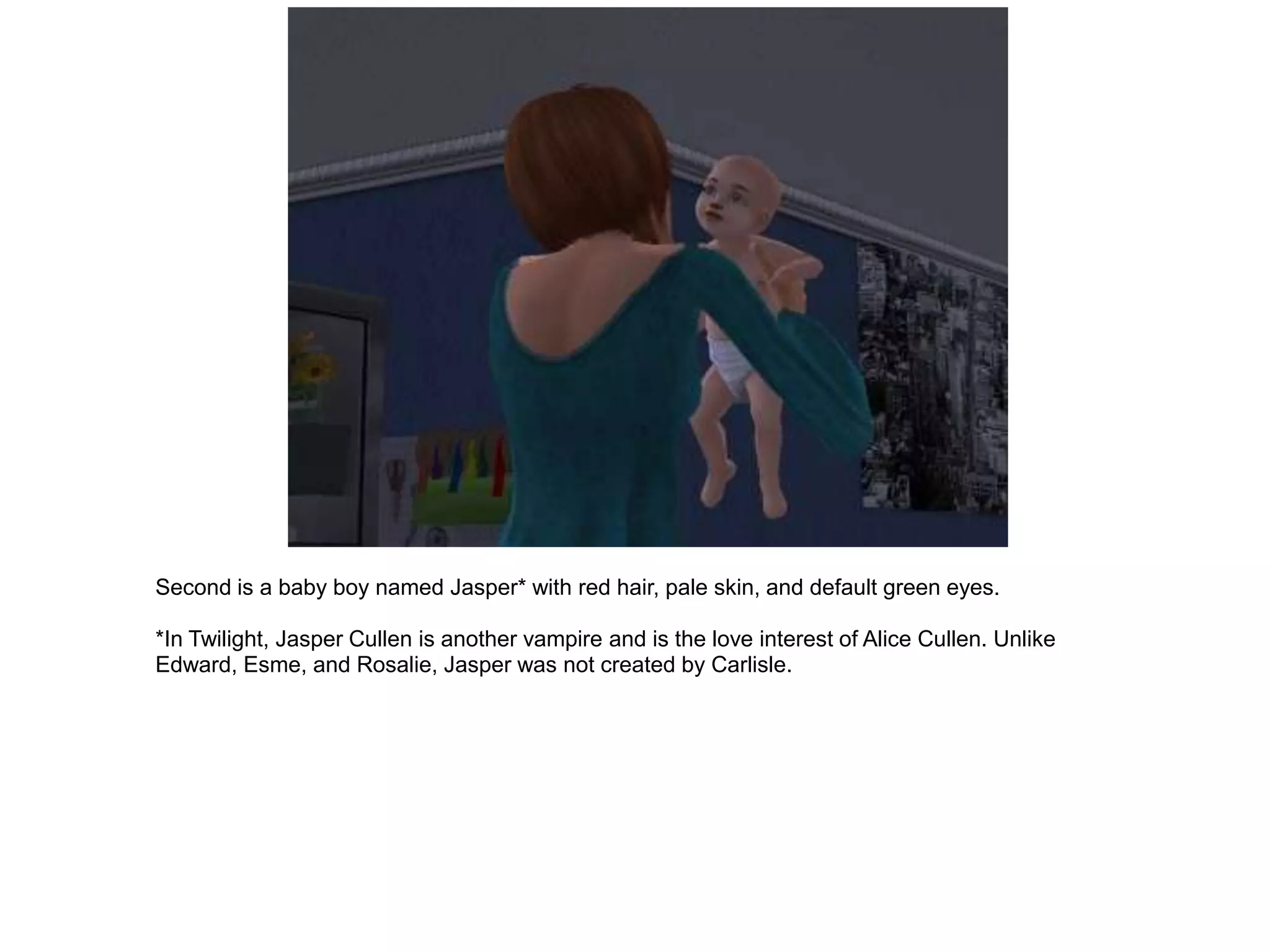Second is a baby boy named Jasper* with red hair, pale skin, and default green eyes.

*In Twilight, Jasper Cullen is another vampire and is the love interest of Alice Cullen. Unlike
Edward, Esme, and Rosalie, Jasper was not created by Carlisle.
 