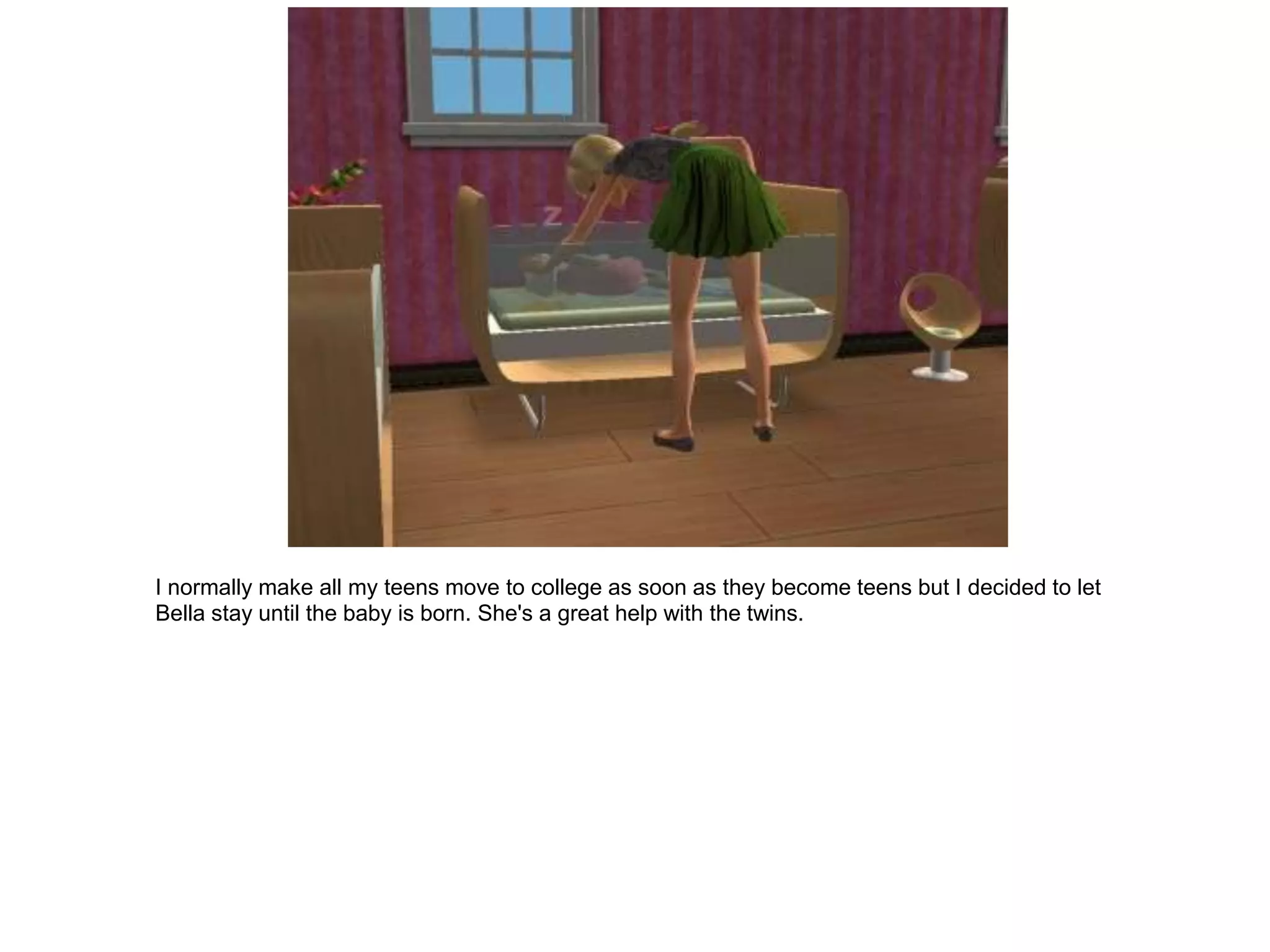 I normally make all my teens move to college as soon as they become teens but I decided to let
Bella stay until the baby is born. She's a great help with the twins.
 