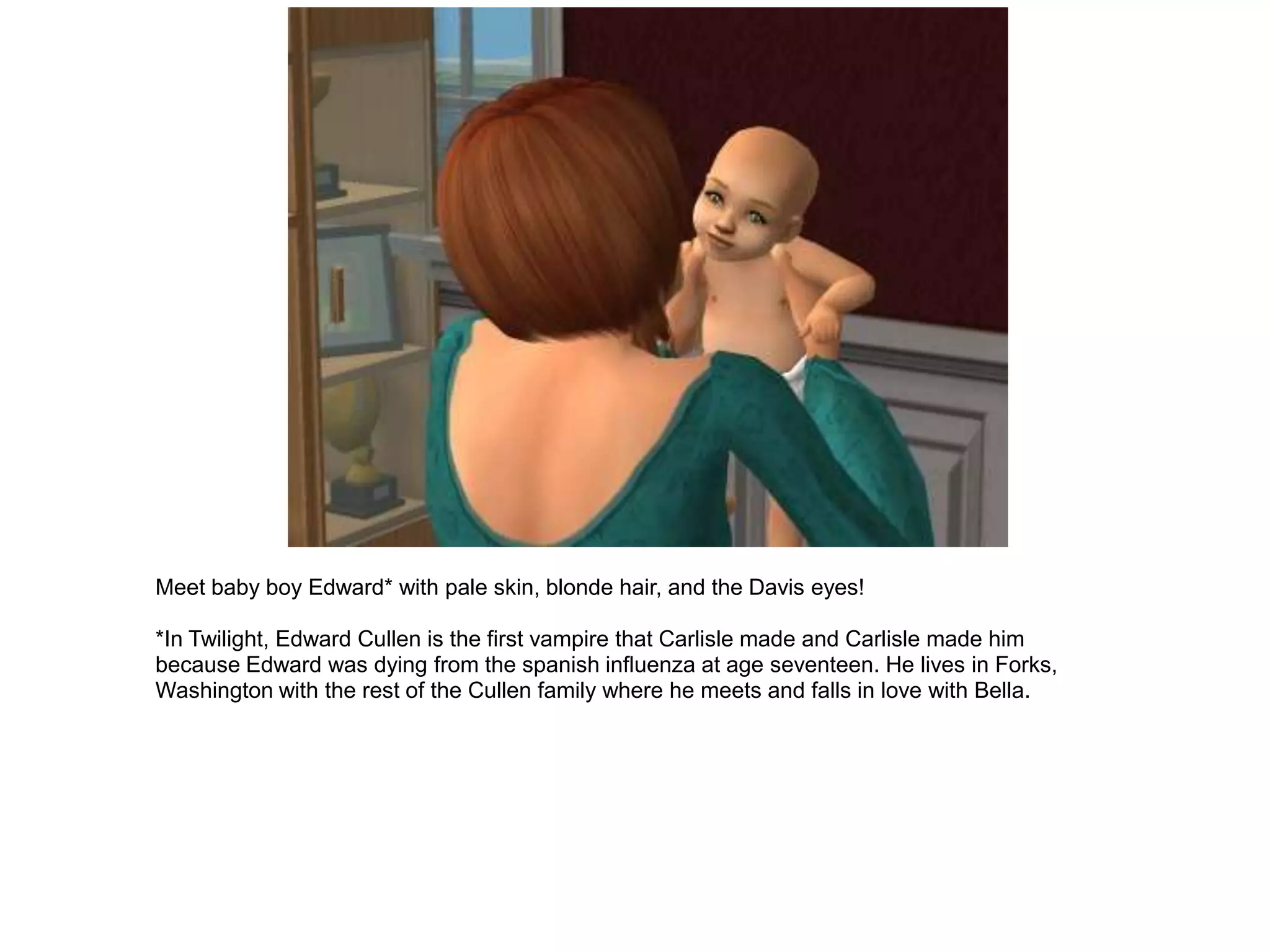 Meet baby boy Edward* with pale skin, blonde hair, and the Davis eyes!

*In Twilight, Edward Cullen is the first vampire that Carlisle made and Carlisle made him
because Edward was dying from the spanish influenza at age seventeen. He lives in Forks,
Washington with the rest of the Cullen family where he meets and falls in love with Bella.
 