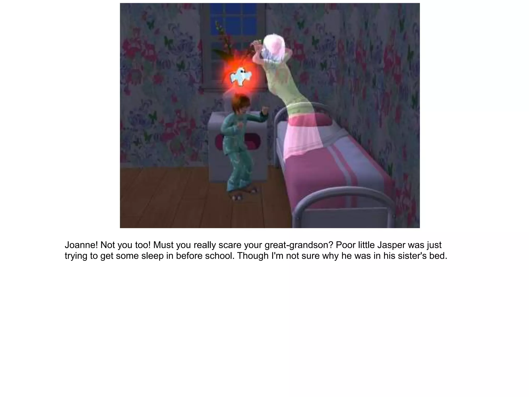 Joanne! Not you too! Must you really scare your great-grandson? Poor little Jasper was just
trying to get some sleep in before school. Though I'm not sure why he was in his sister's bed.
 