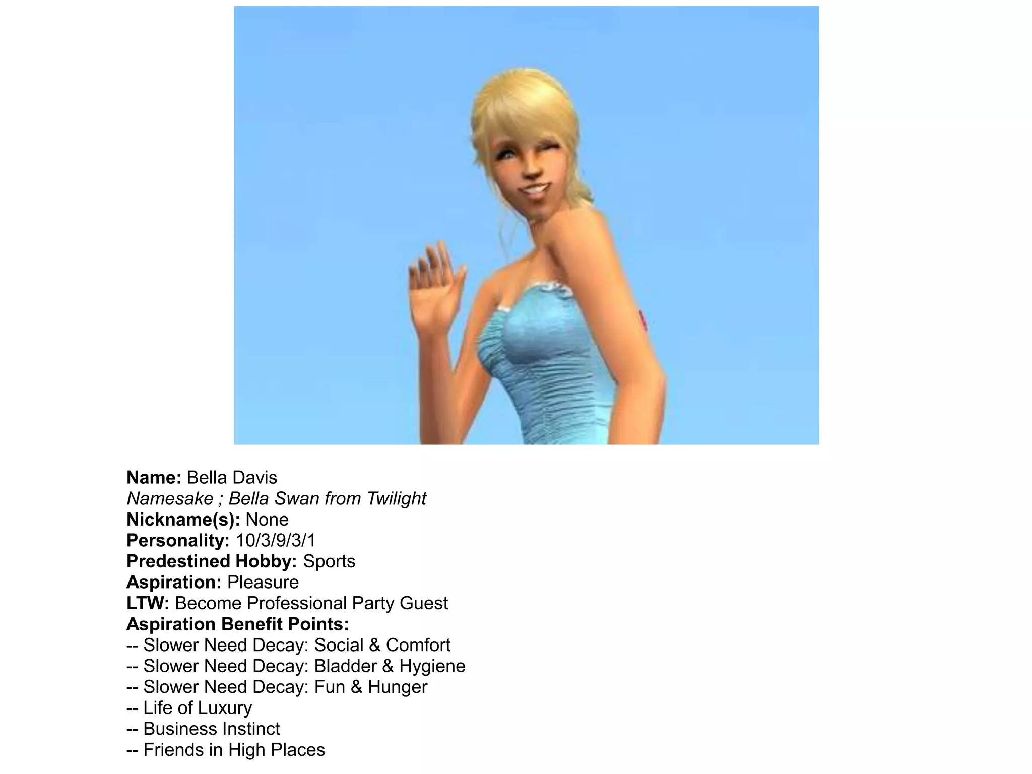 Name: Bella Davis
Namesake ; Bella Swan from Twilight
Nickname(s): None
Personality: 10/3/9/3/1
Predestined Hobby: Sports
Aspiration: Pleasure
LTW: Become Professional Party Guest
Aspiration Benefit Points:
-- Slower Need Decay: Social & Comfort
-- Slower Need Decay: Bladder & Hygiene
-- Slower Need Decay: Fun & Hunger
-- Life of Luxury
-- Business Instinct
-- Friends in High Places
 