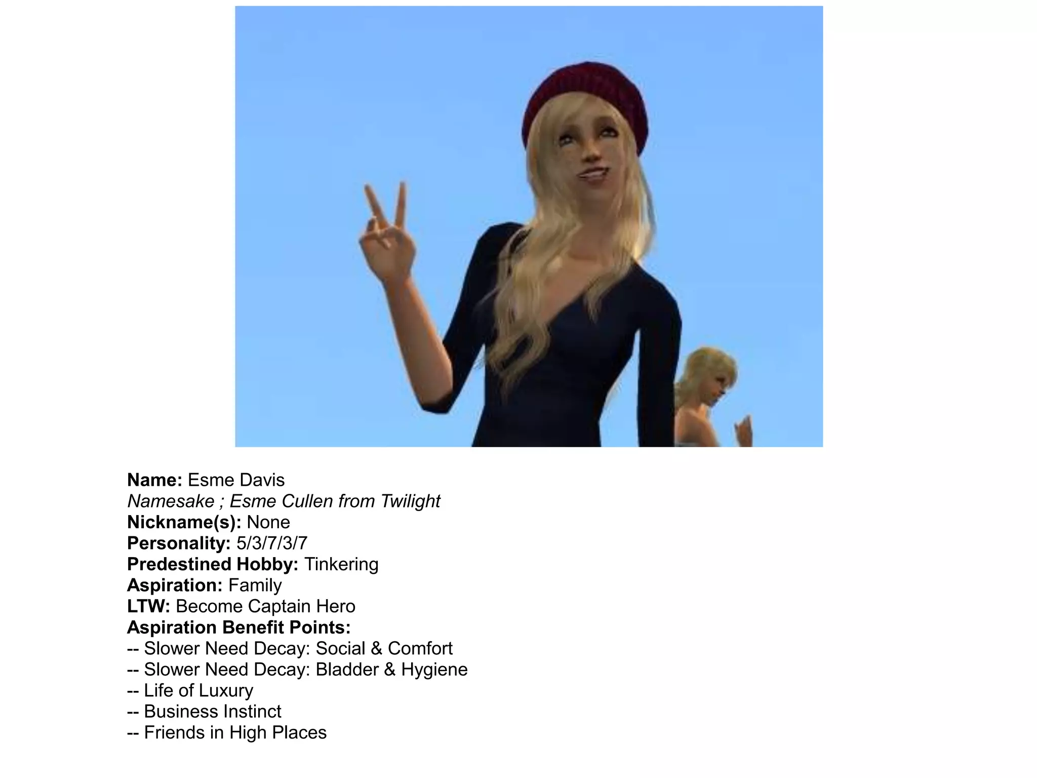 Name: Esme Davis
Namesake ; Esme Cullen from Twilight
Nickname(s): None
Personality: 5/3/7/3/7
Predestined Hobby: Tinkering
Aspiration: Family
LTW: Become Captain Hero
Aspiration Benefit Points:
-- Slower Need Decay: Social & Comfort
-- Slower Need Decay: Bladder & Hygiene
-- Life of Luxury
-- Business Instinct
-- Friends in High Places
 