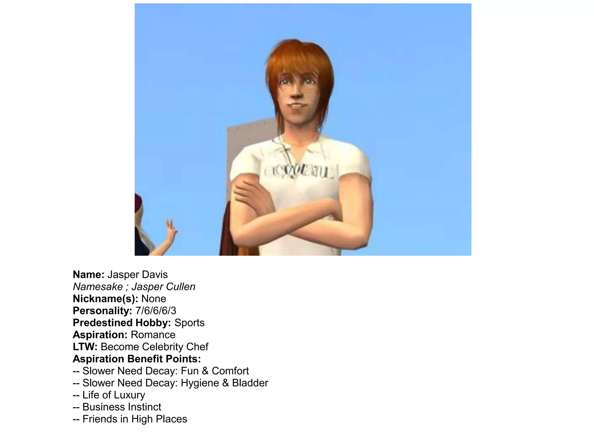 Name: Jasper Davis
Namesake ; Jasper Cullen
Nickname(s): None
Personality: 7/6/6/6/3
Predestined Hobby: Sports
Aspiration: Romance
LTW: Become Celebrity Chef
Aspiration Benefit Points:
-- Slower Need Decay: Fun & Comfort
-- Slower Need Decay: Hygiene & Bladder
-- Life of Luxury
-- Business Instinct
-- Friends in High Places
 