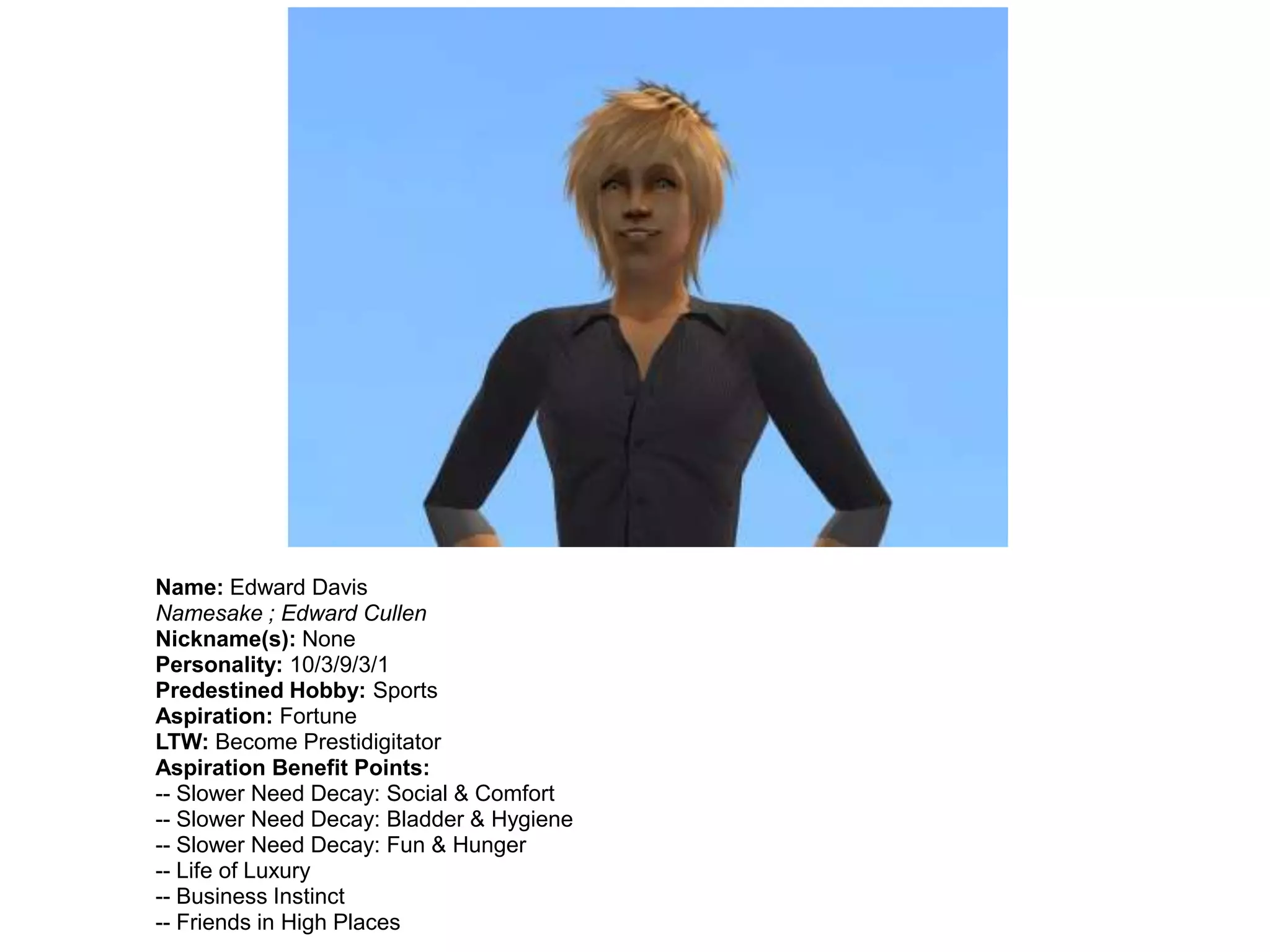 Name: Edward Davis
Namesake ; Edward Cullen
Nickname(s): None
Personality: 10/3/9/3/1
Predestined Hobby: Sports
Aspiration: Fortune
LTW: Become Prestidigitator
Aspiration Benefit Points:
-- Slower Need Decay: Social & Comfort
-- Slower Need Decay: Bladder & Hygiene
-- Slower Need Decay: Fun & Hunger
-- Life of Luxury
-- Business Instinct
-- Friends in High Places
 