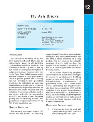 INTRODUCTION
Fly Ash bricks are made of fly ash,
lime, gypsum and sand. These can be
extensively used in all building
constructional activities similar to that
of common burnt clay bricks. The fly
ash bricks are comparatively lighter in
weight and stronger than common clay
bricks. Since fly ash is being accumulated
as waste material in large quantity near
thermal power plants and creating
serious environmental pollution
problems, its utilisation as main raw
material in the manufacture of bricks will
not only create ample opportunities for
its proper and useful disposal but also
help in environmental pollution control
to a greater extent in the surrounding
areas of power plants. In view of superior
quality and eco-friendly nature, and
government support the demand for Fly
Ash Bricks has picked up.
MARKET POTENTIAL
The country consumes about 180
billion tonnes bricks, exhausting
Fly Ash Bricks
PRODUCT CODE : N.A.
QUALITY AND STANDARDS : IS 12894:1990
MONTH AND YEAR : January, 2003
OF PREPARATION
PREPARED BY : Small Industries Service Institute
10, Industrial Estate,
Pologround, Indore-452015 (MP)
Phone Nos. : 421540-659-048
Fax : 0731-420723
approximately 340 billion tonnes of clay
every year and about 5000 acres of top
soil land is made unfertile for a long
period. The Government is seriously
concerned over soil erosion for
production of massive quantities of
bricks, in the background of enormous
housing needs.
The excellent engineering property
and durability of fly ash brick enlarges
its scope for application in building
construction and development of
infrastructure, construction of
pavements, dams, tanks, under water
works, canal lining and irrigation work
etc. Enormous quantities of fly ash is
available in and around thermal power
stations in all the states. The demand of
bricks could be met by establishing small
units near thermal power stations and
to meet the local demand with less
transportation costs.
BASIS AND PRESUMPTIONS
i. It is assumed that the unit will
operate on single shift basis for
300 working days in a year.
12
 