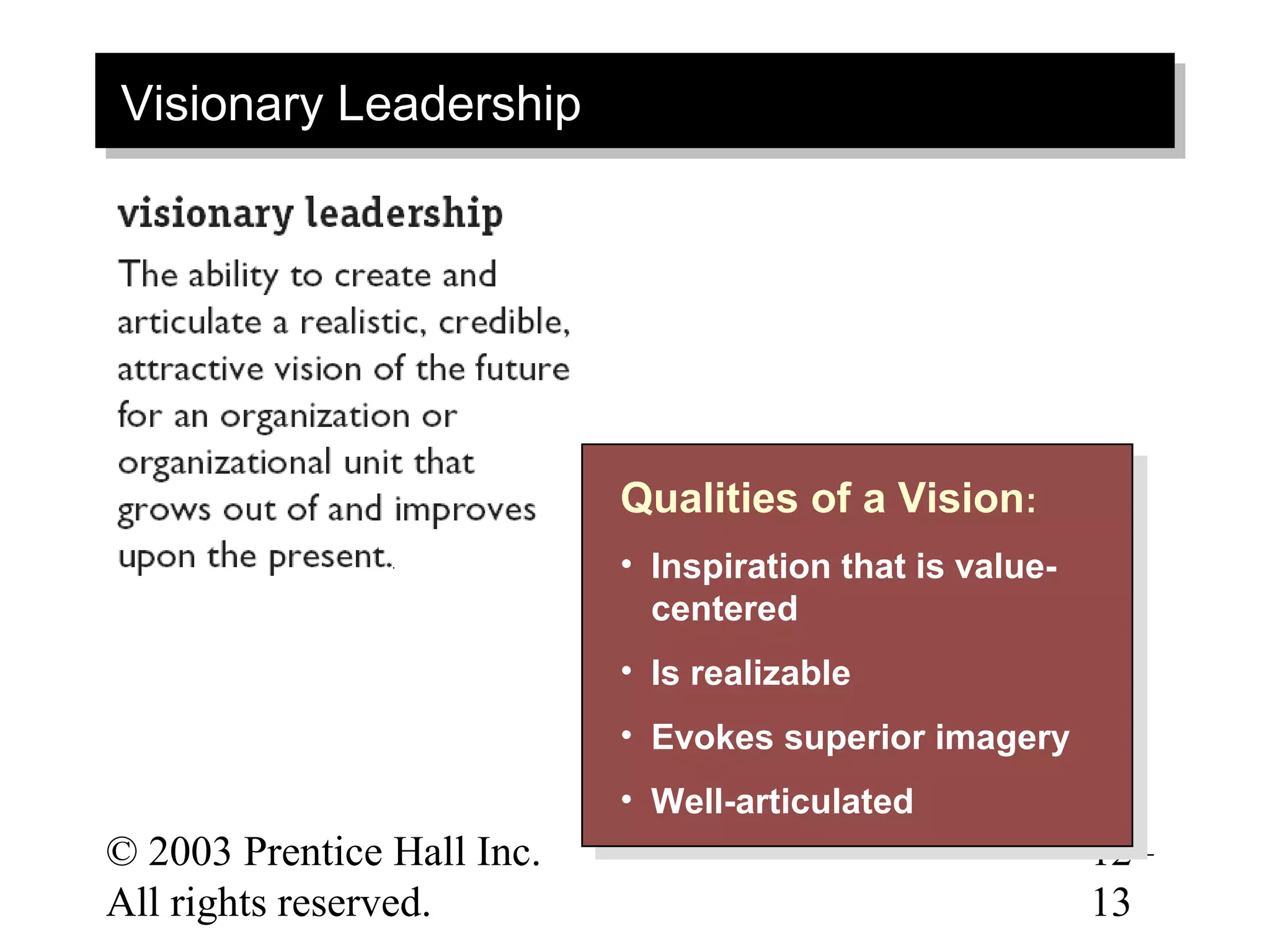 Visionary Leadership
Visionary Leadership




                            Qualities of a Vision: :
                            Qualities of a Vision
                            • • Inspiration that is value-
                                 Inspiration that is value-
                                centered
                                 centered
                            • • Is realizable
                                 Is realizable
                            • • Evokes superior imagery
                                 Evokes superior imagery
                            • • Well-articulated
                                Well-articulated
© 2003 Prentice Hall Inc.                                     12–
All rights reserved.                                          13
 