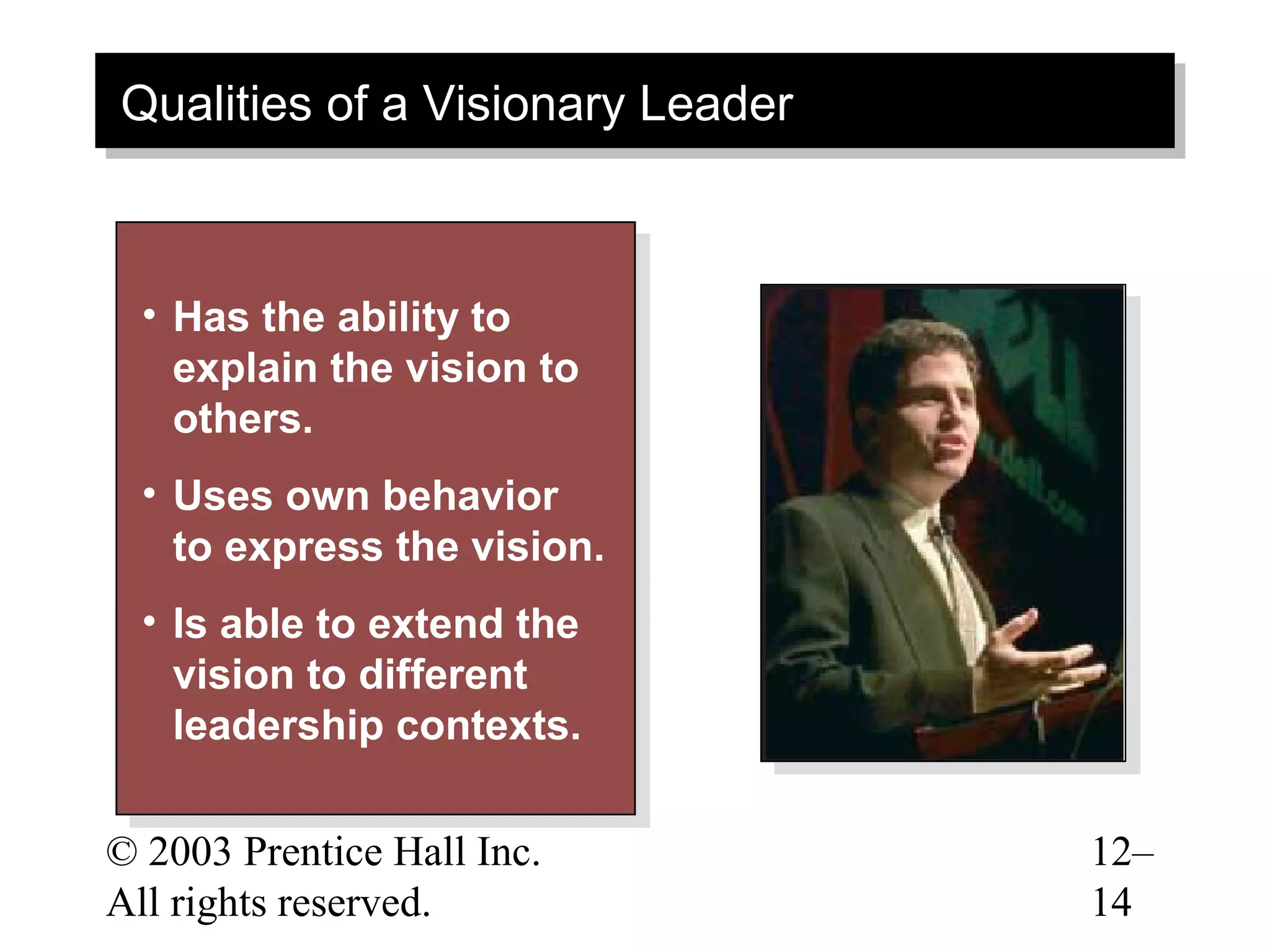 Qualities of a Visionary Leader
Qualities of a Visionary Leader



  •• Has the ability to
      Has the ability to
     explain the vision to
      explain the vision to
     others.
      others.
  •• Uses own behavior
      Uses own behavior
     to express the vision.
      to express the vision.
  •• Is able to extend the
      Is able to extend the
     vision to different
      vision to different
     leadership contexts.
      leadership contexts.

© 2003 Prentice Hall Inc.         12–
All rights reserved.              14
 