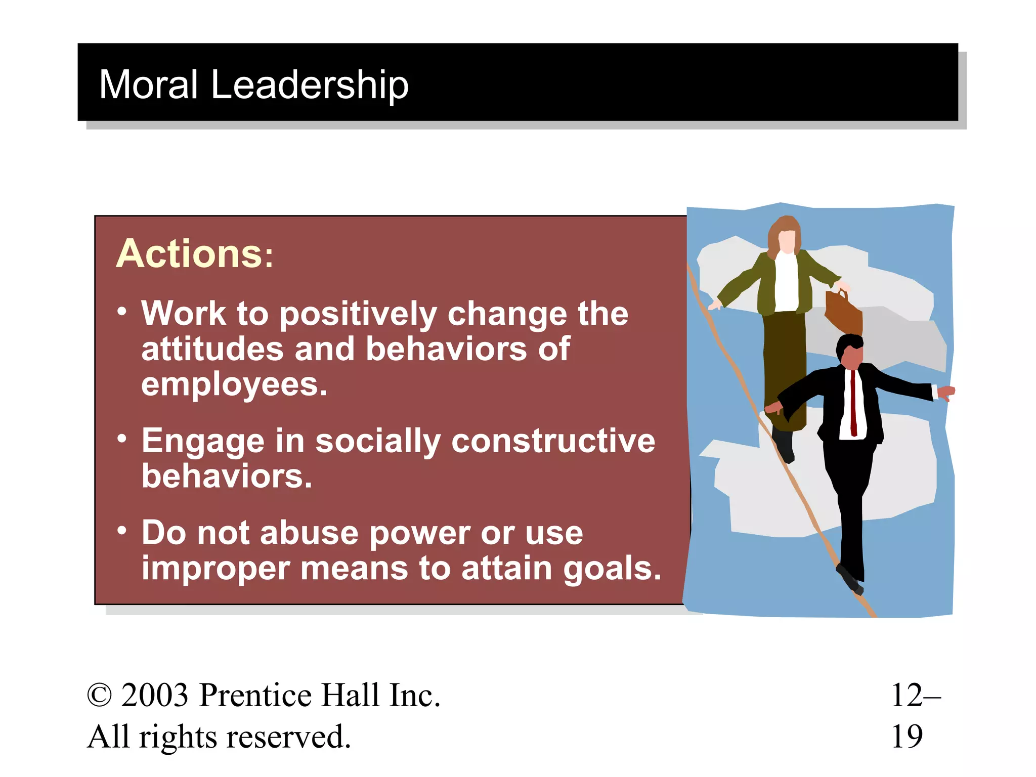 Moral Leadership
Moral Leadership


  Actions::
  Actions
  •• Work to positively change the
      Work to positively change the
     attitudes and behaviors of
      attitudes and behaviors of
     employees.
      employees.
  •• Engage in socially constructive
      Engage in socially constructive
     behaviors.
      behaviors.
  •• Do not abuse power or use
      Do not abuse power or use
     improper means to attain goals.
      improper means to attain goals.


© 2003 Prentice Hall Inc.               12–
All rights reserved.                    19
 