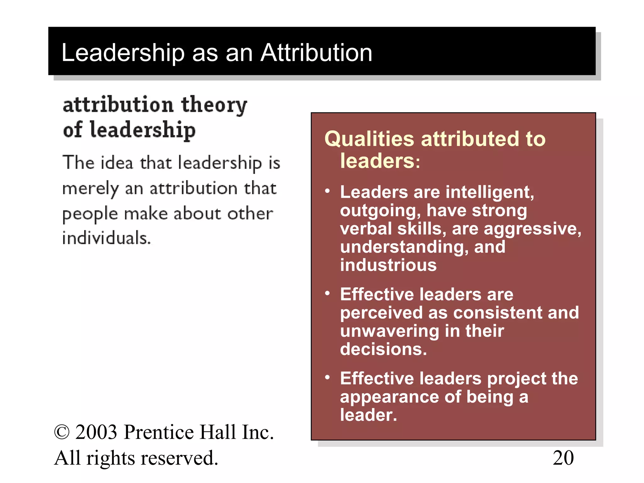 Leadership as an Attribution
Leadership as an Attribution


                            Qualities attributed to
                            Qualities attributed to
                             leaders: :
                              leaders
                            • • Leaders are intelligent,
                                 Leaders are intelligent,
                                outgoing, have strong
                                 outgoing, have strong
                                verbal skills, are aggressive,
                                 verbal skills, are aggressive,
                                understanding, and
                                 understanding, and
                                industrious
                                 industrious
                            • • Effective leaders are
                                 Effective leaders are
                                perceived as consistent and
                                 perceived as consistent and
                                unwavering in their
                                 unwavering in their
                                decisions.
                                 decisions.
                            • • Effective leaders project the
                                 Effective leaders project the
                                appearance of being aa
                                 appearance of being
                                leader.
                                 leader.
© 2003 Prentice Hall Inc.                                 12–
All rights reserved.                                      20
 