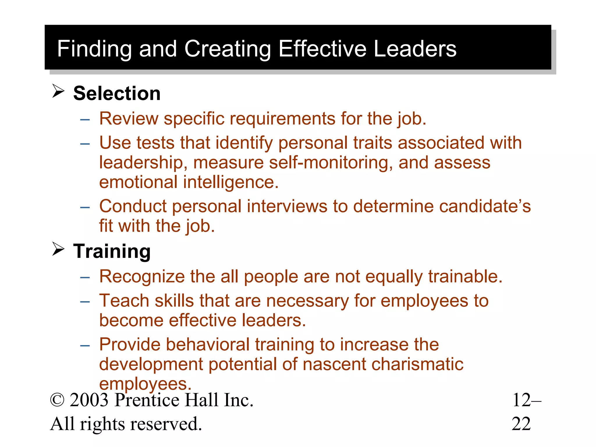Finding and Creating Effective Leaders
Finding and Creating Effective Leaders
 Selection
   – Review specific requirements for the job.
   – Use tests that identify personal traits associated with
     leadership, measure self-monitoring, and assess
     emotional intelligence.
   – Conduct personal interviews to determine candidate’s
     fit with the job.
 Training
   – Recognize the all people are not equally trainable.
   – Teach skills that are necessary for employees to
     become effective leaders.
   – Provide behavioral training to increase the
     development potential of nascent charismatic
     employees.
© 2003 Prentice Hall Inc.                                  12–
All rights reserved.                                       22
 