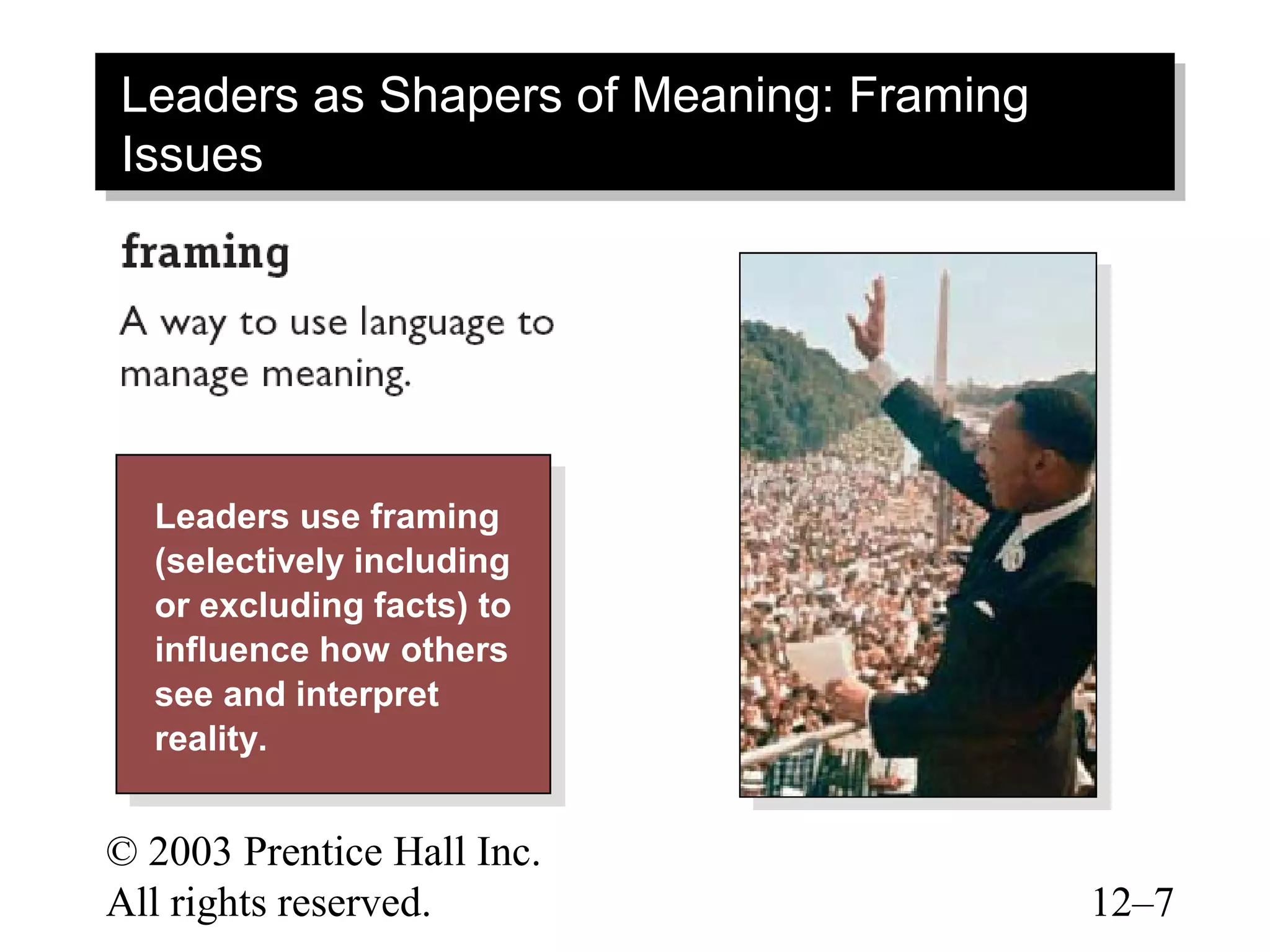 Leaders as Shapers of Meaning: Framing
 Leaders as Shapers of Meaning: Framing
Issues
 Issues




  Leaders use framing
   Leaders use framing
  (selectively including
   (selectively including
  or excluding facts) to
   or excluding facts) to
  influence how others
   influence how others
  see and interpret
   see and interpret
  reality.
   reality.

© 2003 Prentice Hall Inc.
All rights reserved.                      12–7
 