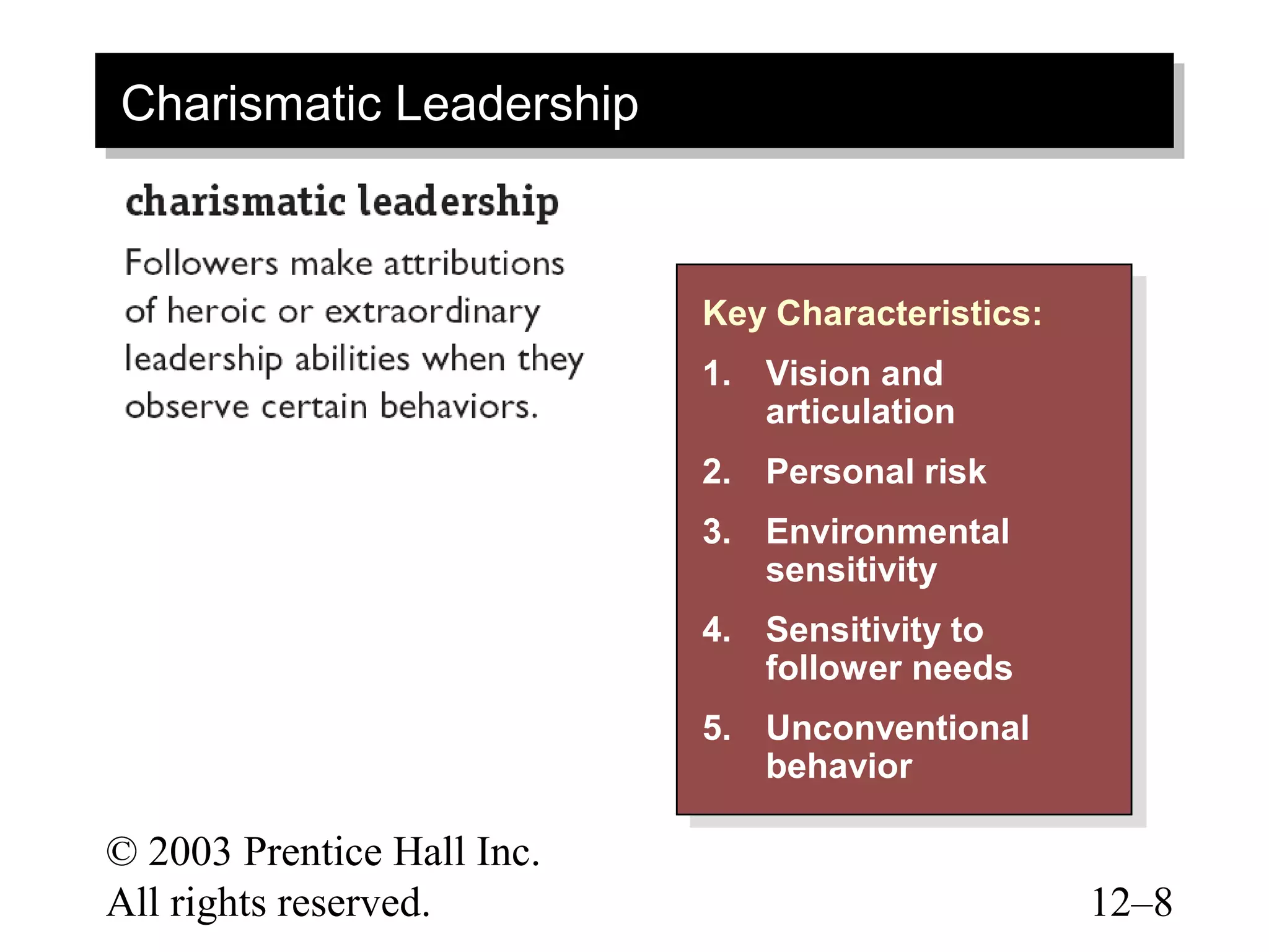 Charismatic Leadership
Charismatic Leadership


                            Key Characteristics:
                             Key Characteristics:
                            1. Vision and
                             1. Vision and
                                articulation
                                 articulation
                            2. Personal risk
                             2. Personal risk
                            3. Environmental
                             3. Environmental
                                sensitivity
                                 sensitivity
                            4. Sensitivity to
                             4. Sensitivity to
                                follower needs
                                 follower needs
                            5. Unconventional
                             5. Unconventional
                                behavior
                                 behavior

© 2003 Prentice Hall Inc.
All rights reserved.                                12–8
 