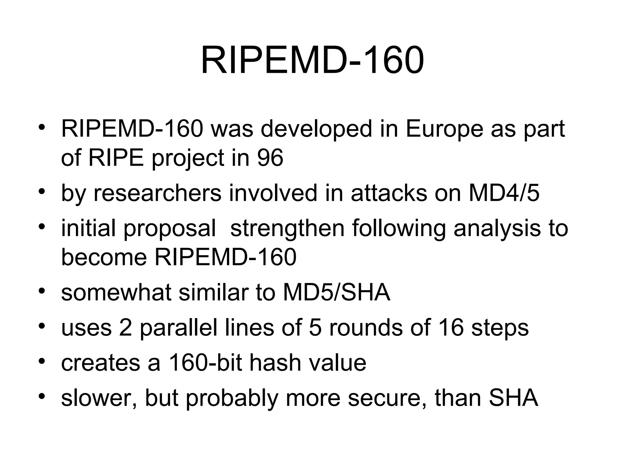 RIPEMD-160 RIPEMD-160 was developed in Europe as part of RIPE project in 96 by researchers involved in attacks on MD4/5 initial proposal  strengthen following analysis to become RIPEMD-160  somewhat similar to MD5/SHA  uses 2 parallel lines of 5 rounds of 16 steps  creates a 160-bit hash value  slower, but probably more secure, than SHA 