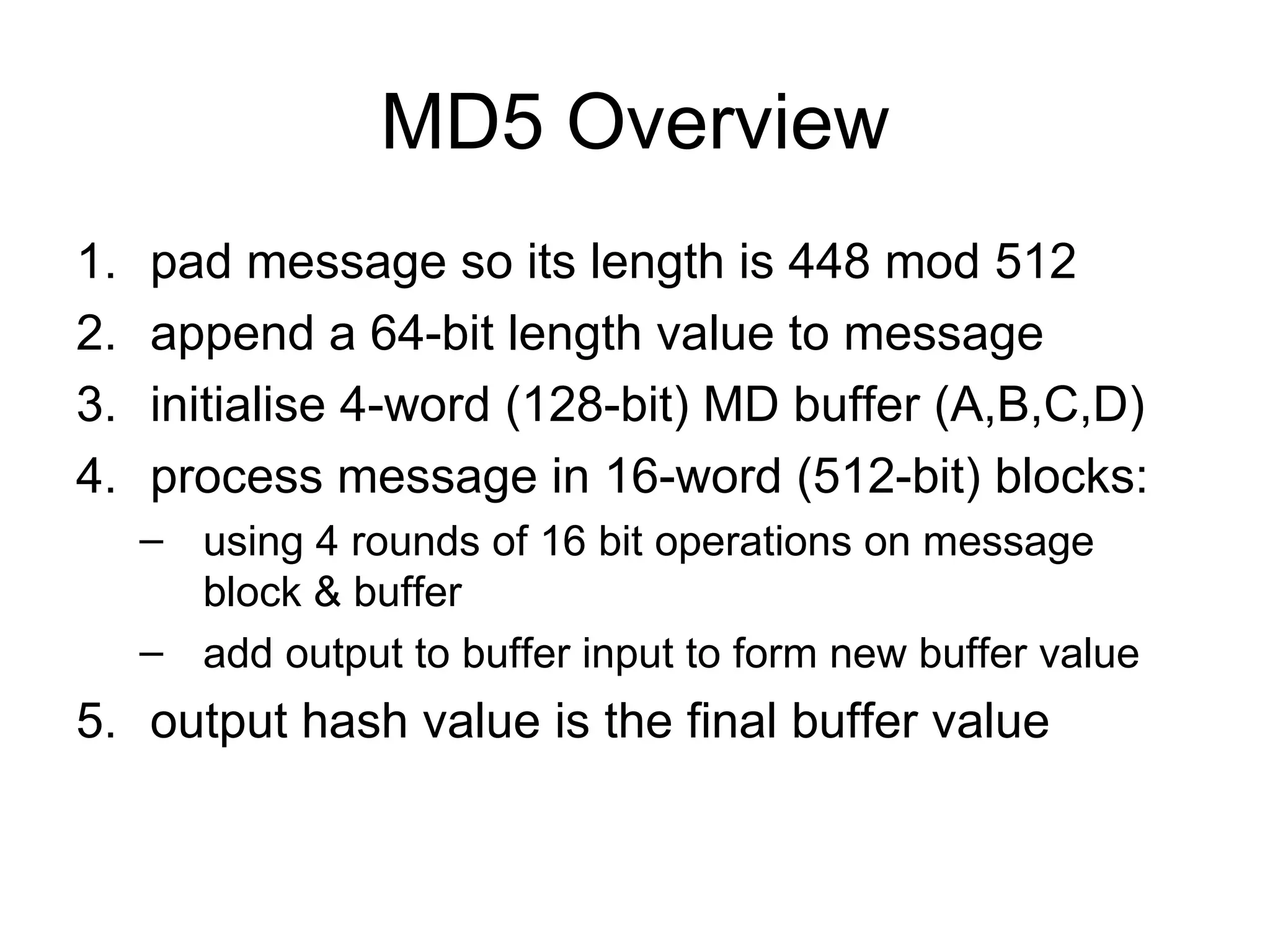 MD5 Overview pad message so its length is 448 mod 512  append a 64-bit length value to message  initialise 4-word (128-bit) MD buffer (A,B,C,D)  process message in 16-word (512-bit) blocks:  using 4 rounds of 16 bit operations on message block & buffer  add output to buffer input to form new buffer value  output hash value is the final buffer value  