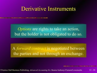 Derivative Instruments Options  are rights to take an action, but the holder is not obligated to do so. A  forward contract  is negotiated between the parties and not through an exchange. 