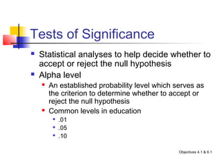 Tests of Significance
   Statistical analyses to help decide whether to
    accept or reject the null hypothesis
   Alpha level
       An established probability level which serves as
        the criterion to determine whether to accept or
        reject the null hypothesis
       Common levels in education
         
             .01
         
             .05
         
             .10

                                                Objectives 4.1 & 6.1
 