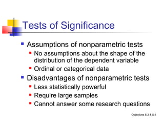 Tests of Significance
   Assumptions of nonparametric tests
       No assumptions about the shape of the
        distribution of the dependent variable
       Ordinal or categorical data
   Disadvantages of nonparametric tests
       Less statistically powerful
       Require large samples
       Cannot answer some research questions
                                         Objectives 8.3 & 8.4
 