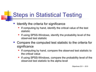 Steps in Statistical Testing
   Identify the criteria for significance
       If computing by hand, identify the critical value of the test
        statistic
       If using SPSS-Windows, identify the probability level of the
        observed test statistic
   Compare the computed test statistic to the criteria for
    significance
       If computing by hand, compare the observed test statistic to
        the critical value
       If using SPSS-Windows, compare the probability level of the
        observed test statistic to the alpha level
                                                     Objectives 20.1 – 20.9
 