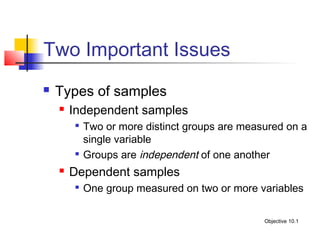 Two Important Issues
   Types of samples
       Independent samples
           Two or more distinct groups are measured on a
            single variable
           Groups are independent of one another
       Dependent samples
           One group measured on two or more variables

                                                Objective 10.1
 