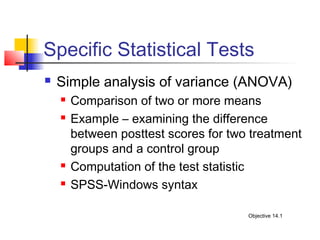 Specific Statistical Tests
   Simple analysis of variance (ANOVA)
       Comparison of two or more means
       Example – examining the difference
        between posttest scores for two treatment
        groups and a control group
       Computation of the test statistic
       SPSS-Windows syntax

                                       Objective 14.1
 