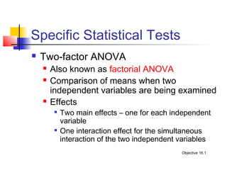 Specific Statistical Tests
   Two-factor ANOVA
       Also known as factorial ANOVA
       Comparison of means when two
        independent variables are being examined
       Effects
         
             Two main effects – one for each independent
             variable
         
             One interaction effect for the simultaneous
             interaction of the two independent variables
                                                Objective 16.1
 