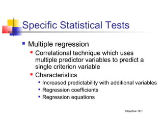Specific Statistical Tests
   Multiple regression
       Correlational technique which uses
        multiple predictor variables to predict a
        single criterion variable
       Characteristics
            Increased predictability with additional variables
            Regression coefficients
            Regression equations

                                                 Objective 18.1
 