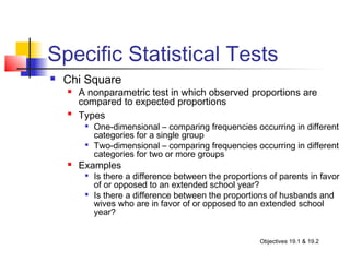 Specific Statistical Tests
   Chi Square
       A nonparametric test in which observed proportions are
        compared to expected proportions
    
        Types
            One-dimensional – comparing frequencies occurring in different
             categories for a single group
            Two-dimensional – comparing frequencies occurring in different
             categories for two or more groups
       Examples
            Is there a difference between the proportions of parents in favor
             of or opposed to an extended school year?
            Is there a difference between the proportions of husbands and
             wives who are in favor of or opposed to an extended school
             year?


                                                        Objectives 19.1 & 19.2
 