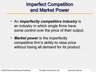 Imperfect Competition
                                    and Market Power

            • An imperfectly competitive industry is
              an industry in which single firms have
              some control over the price of their output.

            • Market power is the imperfectly
              competitive firm’s ability to raise price
              without losing all demand for its product.




© 2002 Prentice Hall Business Publishing   Principles of Economics, 6/e   Karl Case, Ray Fair
 