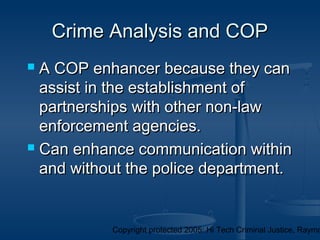 Copyright protected 2005: Hi Tech Criminal Justice, Raymo
 A COP enhancer because they canA COP enhancer because they can
assist in the establishment ofassist in the establishment of
partnerships with other non-lawpartnerships with other non-law
enforcement agencies.enforcement agencies.
 Can enhance communication withinCan enhance communication within
and without the police department.and without the police department.
Crime Analysis and COPCrime Analysis and COP
 