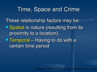 Copyright protected 2005: Hi Tech Criminal Justice, Raymo
These relationship factors may be:These relationship factors may be:
 SpatialSpatial in nature (resulting from itsin nature (resulting from its
proximity to a location).proximity to a location).
 TemporalTemporal – Having to do with a– Having to do with a
certain time periodcertain time period
Time, Space and CrimeTime, Space and Crime
 