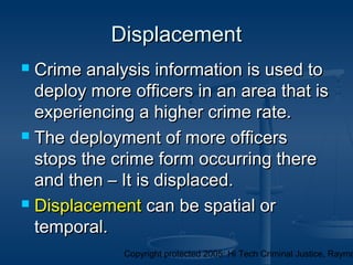 Copyright protected 2005: Hi Tech Criminal Justice, Raymo
DisplacementDisplacement
 Crime analysis information is used toCrime analysis information is used to
deploy more officers in an area that isdeploy more officers in an area that is
experiencing a higher crime rate.experiencing a higher crime rate.
 The deployment of more officersThe deployment of more officers
stops the crime form occurring therestops the crime form occurring there
and then – It is displaced.and then – It is displaced.
 DisplacementDisplacement can be spatial orcan be spatial or
temporal.temporal.
 