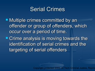 Copyright protected 2005: Hi Tech Criminal Justice, Raymo
Serial CrimesSerial Crimes
 Multiple crimes committed by anMultiple crimes committed by an
offender or group of offenders, whichoffender or group of offenders, which
occur over a period of time.occur over a period of time.
 Crime analysis is moving towards theCrime analysis is moving towards the
identification of serial crimes and theidentification of serial crimes and the
targeting of serial offenderstargeting of serial offenders
 