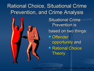 Copyright protected 2005: Hi Tech Criminal Justice, Raymo
Rational Choice, Situational CrimeRational Choice, Situational Crime
Prevention, and Crime AnalysisPrevention, and Crime Analysis
Situational CrimeSituational Crime
Prevention isPrevention is
based on two things:based on two things:
 OffenderOffender
opportunityopportunity andand
 Rational ChoiceRational Choice
TheoryTheory
 