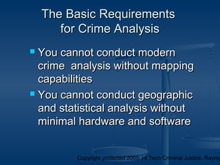 Copyright protected 2005: Hi Tech Criminal Justice, Raymo
The Basic RequirementsThe Basic Requirements
for Crime Analysisfor Crime Analysis
 You cannot conduct modernYou cannot conduct modern
crime analysis without mappingcrime analysis without mapping
capabilitiescapabilities
 You cannot conduct geographicYou cannot conduct geographic
and statistical analysis withoutand statistical analysis without
minimal hardware and softwareminimal hardware and software
 