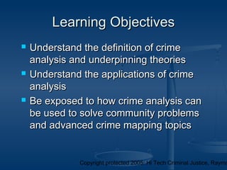 Copyright protected 2005: Hi Tech Criminal Justice, Raymo
Learning ObjectivesLearning Objectives
 Understand the definition of crimeUnderstand the definition of crime
analysis and underpinning theoriesanalysis and underpinning theories
 Understand the applications of crimeUnderstand the applications of crime
analysisanalysis
 Be exposed to how crime analysis canBe exposed to how crime analysis can
be used to solve community problemsbe used to solve community problems
and advanced crime mapping topicsand advanced crime mapping topics
 