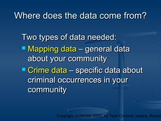 Copyright protected 2005: Hi Tech Criminal Justice, Raymo
Where does the data come from?Where does the data come from?
Two types of data needed:Two types of data needed:
 Mapping dataMapping data – general data– general data
about your communityabout your community
 Crime dataCrime data – specific data about– specific data about
criminal occurrences in yourcriminal occurrences in your
communitycommunity
 