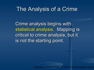 Copyright protected 2005: Hi Tech Criminal Justice, Raymo
The Analysis of a CrimeThe Analysis of a Crime
Crime analysis begins withCrime analysis begins with
statistical analysisstatistical analysis. Mapping is. Mapping is
critical to crime analysis, but itcritical to crime analysis, but it
is not the starting point.is not the starting point.
 