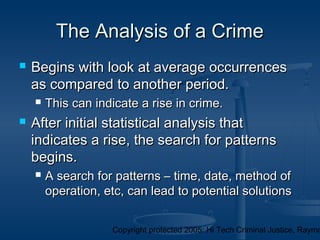 Copyright protected 2005: Hi Tech Criminal Justice, Raymo
The Analysis of a CrimeThe Analysis of a Crime
 Begins with look at average occurrencesBegins with look at average occurrences
as compared to another period.as compared to another period.
 This can indicate a rise in crime.This can indicate a rise in crime.
 After initial statistical analysis thatAfter initial statistical analysis that
indicates a rise, the search for patternsindicates a rise, the search for patterns
begins.begins.
 A search for patterns – time, date, method ofA search for patterns – time, date, method of
operation, etc, can lead to potential solutionsoperation, etc, can lead to potential solutions
 
