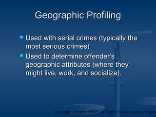 Copyright protected 2005: Hi Tech Criminal Justice, Raymo
Geographic ProfilingGeographic Profiling
 Used with serial crimes (typically theUsed with serial crimes (typically the
most serious crimes)most serious crimes)
 Used to determine offender’sUsed to determine offender’s
geographic attributes (where theygeographic attributes (where they
might live, work, and socialize).might live, work, and socialize).
 