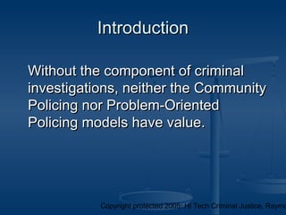 Copyright protected 2005: Hi Tech Criminal Justice, Raymo
IntroductionIntroduction
Without the component of criminalWithout the component of criminal
investigations, neither the Communityinvestigations, neither the Community
Policing nor Problem-OrientedPolicing nor Problem-Oriented
Policing models have value.Policing models have value.
 