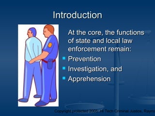 Copyright protected 2005: Hi Tech Criminal Justice, Raymo
IntroductionIntroduction
At the core, the functionsAt the core, the functions
of state and local lawof state and local law
enforcement remain:enforcement remain:
 PreventionPrevention
 Investigation, andInvestigation, and
 ApprehensionApprehension
 