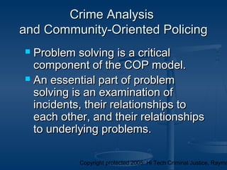 Copyright protected 2005: Hi Tech Criminal Justice, Raymo
Crime AnalysisCrime Analysis
and Community-Oriented Policingand Community-Oriented Policing
 Problem solving is a criticalProblem solving is a critical
component of the COP model.component of the COP model.
 An essential part of problemAn essential part of problem
solving is an examination ofsolving is an examination of
incidents, their relationships toincidents, their relationships to
each other, and their relationshipseach other, and their relationships
to underlying problems.to underlying problems.
 
