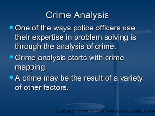 Copyright protected 2005: Hi Tech Criminal Justice, Raymo
 One of the ways police officers useOne of the ways police officers use
their expertise in problem solving istheir expertise in problem solving is
through the analysis of crime.through the analysis of crime.
 Crime analysis starts with crimeCrime analysis starts with crime
mapping.mapping.
 A crime may be the result of a varietyA crime may be the result of a variety
of other factors.of other factors.
Crime AnalysisCrime Analysis
 