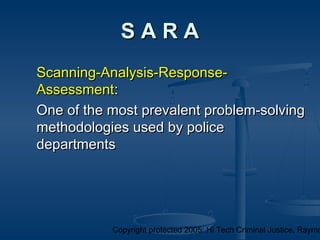 Copyright protected 2005: Hi Tech Criminal Justice, Raymo
Scanning-Analysis-Response-Scanning-Analysis-Response-
AssessmentAssessment::
One of the most prevalent problem-solvingOne of the most prevalent problem-solving
methodologies used by policemethodologies used by police
departmentsdepartments
S A R AS A R A
 